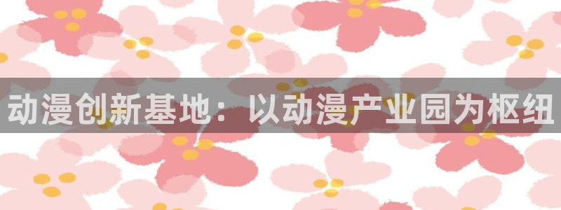 在线看91动漫：动漫创新基地：以动漫产业园为枢纽